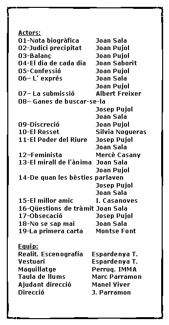 Cuadro de texto: Actors:01-Nota biogr�fica	  Joan Sala02-Judici precipitat	  Joan Pujol03-Balan�			  Joan Pujol04-El dia de cada dia	  Joan Saborit05-Confessi�		  Joan Pujol06� L� expr�s		  Joan Sala				  Joan Pujol07� La submissi�	  Albert Freixer08� Ganes de buscar-se-la 				  Josep Pujol				  Joan Sala09-Discreci�		  Joan Pujol10-El Rosset		  Silvia Nogueras11-El Poder del Riure	  Josep Pujol				  Joan Sala12�Feminista		  Merc� Casany13-El mirall de l��nima  Joan Sala				  Joan Pujol14-De quan les b�sties parlaven				  Josep Pujol				  Joan Sala15-El millor amic 	  I. Casanoves16-Q�estions de tr�mit Joan Sala17-Obsecaci�		  Josep Pujol18-No se sap mai	  Joan Sala19-La primera carta	  Montse FontEquip:Realit. Escenograf�a	Espardenya T.Vestuari			Espardenya T.Maquillatge		Perruq. IMMATaula de llums		Marc ParramonAjudant direcci�		Manel ViverDirecci�			J. Parramon	