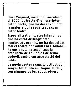 Cuadro de texto:  Llu�s Coquard, nascut a Barcelona el 1922, es tracta d� un escriptor autodidacte, que ha desenvolupat la majoria de la seva tasca com autor teatral. Especialitzat en teatre infantil, pel que ha estat distingit amb nombrosos premis, no ha descuidat mai el teatre per adults ni l� humor.. Fa uns anys, ha accentuat la producci� de com�dies de tema vodevil, amb gran acceptaci� del p�blic. La nuvia portava cua, L� estiuet del senyor Mart�, No em toquis la flor, son algunes de les seves obres.