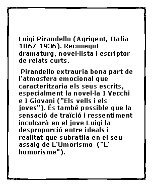 Cuadro de texto:  Luigi Pirandello (Agrigent, Italia 1867-1936). Reconegut dramaturg, novel�lista i escriptor de relats curts. Pirandello extrauria bona part de l'atmosfera emocional que caracteritzaria els seus escrits, especialment la novel�la I Vecchi e I Giovani ("Els vells i els joves"). �s tamb� possible que la sensaci� de tra�ci� i ressentiment inculcar� en el jove Luigi la desproporci� entre ideals i realitat que subratlla en el seu assaig de L'Umorismo  ("L' humorisme").