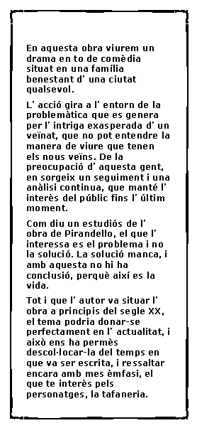 Cuadro de texto:  En aquesta obra viurem un drama en to de com�dia situat en una fam�lia benestant d� una ciutat qualsevol.L� acci� gira a l� entorn de la problem�tica que es genera per l� intriga exasperada d� un ve�nat, que no pot entendre la manera de viure que tenen els nous ve�ns. De la preocupaci� d� aquesta gent, en sorgeix un seguiment i una an�lisi continua, que mant� l� inter�s del p�blic fins l� �ltim moment.Com diu un estudi�s de l� obra de Pirandello, el que l� interessa es el problema i no la soluci�. La soluci� manca, i amb aquesta no hi ha conclusi�, perqu� aix� es la vida.Tot i que l� autor va situar l� obra a principis del segle XX, el tema podria donar-se perfectament en l� actualitat, i aix� ens ha perm�s descol�locar-la del temps en que va ser escrita, i ressaltar encara amb mes �mfasi, el que te inter�s pels personatges, la tafaneria.
