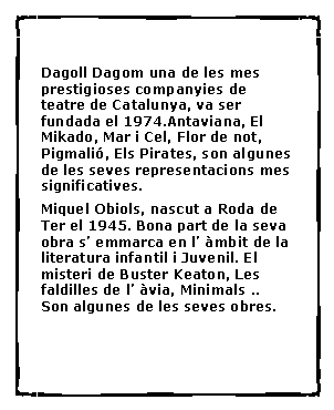 Cuadro de texto: Dagoll Dagom una de les mes prestigioses companyies de teatre de Catalunya, va ser fundada el 1974.Antaviana, El Mikado, Mar i Cel, Flor de not, Pigmali�, Els Pirates, son algunes de les seves representacions mes significatives.Miquel Obiols, nascut a Roda de Ter el 1945. Bona part de la seva obra s� emmarca en l� �mbit de la literatura infantil i Juvenil. El misteri de Buster Keaton, Les faldilles de l� �via, Minimals ..  Son algunes de les seves obres.