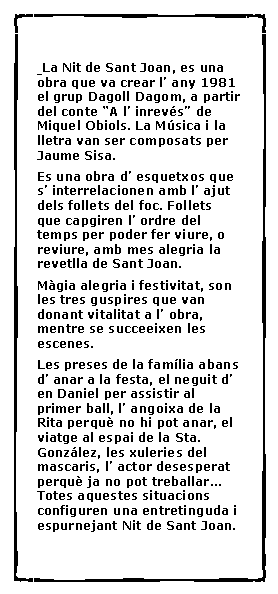 Cuadro de texto:   La Nit de Sant Joan, es una obra que va crear l� any 1981 el grup Dagoll Dagom, a partir del conte �A l� inrev�s� de Miquel Obiols. La M�sica i la lletra van ser composats per Jaume Sisa.Es una obra d� esquetxos que s� interrelacionen amb l� ajut dels follets del foc. Follets que capgiren l� ordre del temps per poder fer viure, o reviure, amb mes alegria la revetlla de Sant Joan.M�gia alegria i festivitat, son les tres guspires que van donant vitalitat a l� obra, mentre se succeeixen les escenes.Les preses de la fam�lia abans d� anar a la festa, el neguit d� en Daniel per assistir al primer ball, l� angoixa de la Rita perqu� no hi pot anar, el viatge al espai de la Sta. Gonz�lez, les xuleries del mascaris, l� actor desesperat perqu� ja no pot treballar... Totes aquestes situacions configuren una entretinguda i espurnejant Nit de Sant Joan.