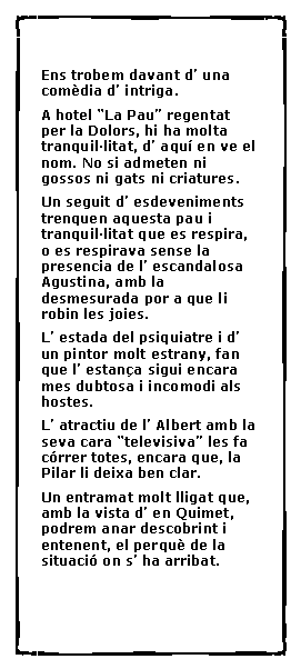 Cuadro de texto:  Ens trobem davant d� una com�dia d� intriga.A hotel �La Pau� regentat per la Dolors, hi ha molta tranquil�litat, d� aqu� en ve el nom. No si admeten ni gossos ni gats ni criatures.Un seguit d� esdeveniments  trenquen aquesta pau i tranquil�litat que es respira, o es respirava sense la presencia de l� escandalosa Agustina, amb la desmesurada por a que li robin les joies.L� estada del psiquiatre i d� un pintor molt estrany, fan que l� estan�a sigui encara mes dubtosa i incomodi als hostes.L� atractiu de l� Albert amb la seva cara �televisiva� les fa c�rrer totes, encara que, la Pilar li deixa ben clar.Un entramat molt lligat que, amb la vista d� en Quimet, podrem anar descobrint i entenent, el perqu� de la situaci� on s� ha arribat.