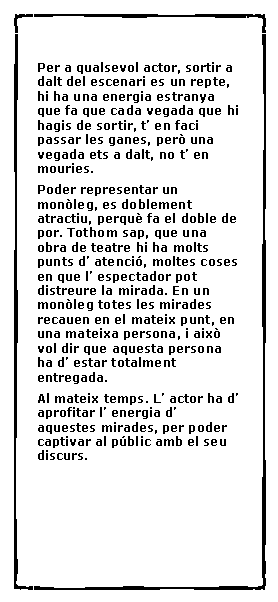 Cuadro de texto:  Per a qualsevol actor, sortir a dalt del escenari es un repte, hi ha una energia estranya que fa que cada vegada que hi hagis de sortir, t� en faci passar les ganes, per� una vegada ets a dalt, no t� en mouries.Poder representar un mon�leg, es doblement atractiu, perqu� fa el doble de por. Tothom sap, que una obra de teatre hi ha molts punts d� atenci�, moltes coses en que l� espectador pot distreure la mirada. En un mon�leg totes les mirades recauen en el mateix punt, en una mateixa persona, i aix� vol dir que 	aquesta persona ha d� estar totalment entregada.Al mateix temps. L� actor ha d� aprofitar l� energia d� aquestes mirades, per poder captivar al p�blic amb el seu discurs.