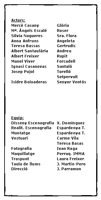 Cuadro de texto: Actors:Merc� Casany		Gl�riaM�. �ngels Escal�	RoserSilvia Nogueres		Sra. FloraAnna Anfruns		AngeletaTeresa Bassas		GertrudisAlbert Santaul�ria	AndreuAlbert Freixer		RupitManel Viver		ForcadellIgnasi Casanovas	Santal�Josep Pujol		Torell�				SetpervuitIsidre Boixaderas	Senyor Vent�sEquip:Disseny Escenografia	X. DominguezRealit. Escenografia	Espardenya T.Muntatge			Espardenya T.Vestuari			Carme Vila				Teresa BasasFotografia			Ivan RagaMaquillatge		Perruq. IMMATraspunt			Laura FreixerTaula de llums		J. Martin-PeroDirecci�			J. Parramon	