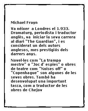 Cuadro de texto:  Michael Frayn Va n�ixer  a Londres el 1.933. Dramaturg, periodista i traductor angl�s, va  iniciar la seva carrera al diari �The Guardian�, i es considerat un dels autors anglesos, mes prestigi�s dels darrers anys. Novel�les com �La trampa mestre� o �Joc d� espies� o obres de teatre com �Noises off� o �Copenhague� son algunes de les seves obres. Tamb� ha desenvolupat una important tasca, com a traductor de les obres de Chejov	