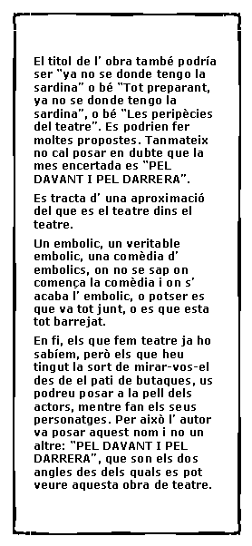 Cuadro de texto:  El titol de l� obra tamb� podr�a ser �ya no se donde tengo la sardina� o b� �Tot preparant, ya no se donde tengo la sardina�, o b� �Les perip�cies del teatre�. Es podrien fer moltes propostes. Tanmateix no cal posar en dubte que la mes encertada es �PEL DAVANT I PEL DARRERA�.Es tracta d� una aproximaci� del que es el teatre dins el teatre.Un embolic, un veritable embolic, una com�dia d� embolics, on no se sap on comen�a la com�dia i on s� acaba l� embolic, o potser es que va tot junt, o es que esta tot barrejat.En fi, els que fem teatre ja ho sab�em, per� els que heu tingut la sort de mirar-vos-el des de el pati de butaques, us podreu posar a la pell dels actors, mentre fan els seus personatges. Per aix� l� autor va posar aquest nom i no un altre: �PEL DAVANT I PEL DARRERA�, que son els dos angles des dels quals es pot veure aquesta obra de teatre.