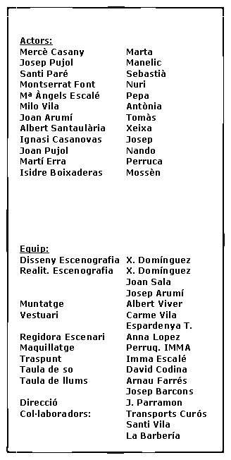 Cuadro de texto: Actors:Merc� Casany		MartaJosep Pujol		ManelicSanti Par�			Sebasti�Montserrat Font		NuriM� �ngels Escal�	PepaMilo Vila			Ant�niaJoan Arum�		Tom�sAlbert Santaul�ria	XeixaIgnasi Casanovas	JosepJoan Pujol			NandoMart� Erra			PerrucaIsidre Boixaderas	Moss�n Equip:Disseny Escenografia	X. Dom�nguezRealit. Escenografia	X. Dom�nguez				Joan Sala				Josep Arum�Muntatge			Albert ViverVestuari			Carme Vila				Espardenya T.Regidora Escenari	Anna LopezMaquillatge		Perruq. IMMATraspunt			Imma Escal�Taula de so		David CodinaTaula de llums		Arnau Farr�s				Josep BarconsDirecci�			J. ParramonCol�laboradors:		Transports Cur�s				Santi Vila				La Barber�a	