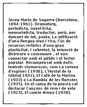 Cuadro de texto:  Josep Maria de Sagarra (Barcelona, 1894-1961). Dramaturg, periodista, novel�lista, memorialista, traductor, per�, per damunt de tot, poeta. La utilitzaci� d'una llengua viva i rica, l'�s de recursos ret�rics d'una gran plasticitat, i sobretot, la intenci� de distreure o commoure , el van connectar amb el p�blic i el lector popular. Recompensat amb �xits teatrals clamorosos, com La corona d'espines (1930), L'Hostal de la Gl�ria(1931), El Caf� de la Marina (1933) o La Rambla de les floristes (1935). En el camp de la poesia cal destacar Can�ons de rem i de vela (1923), El comte Arnau (1928).